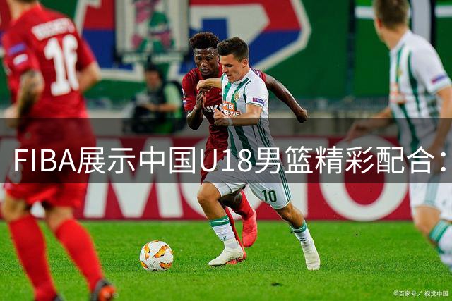 FIBA展示中国U18男篮精彩配合：王子超助攻吕飞燕完成关键2+1